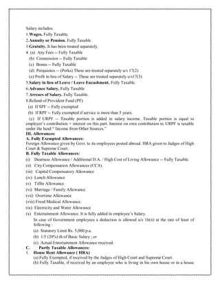 Salary includes:
1.Wages. Fully Taxable.
2.Annuity or Pension. Fully Taxable
3.Gratuity. It has been treated separately.
4. (a) Any Fees -- Fully Taxable
(b) Commission -- Fully Taxable
(c) Bonus -- Fully Taxable
(d) Perquisites -- (Perks) These are treated separately u/s 17(2)
(e) Profit in lieu of Salary -- These are treated separately u/s17(3)
5.Salary in lieu of Leave / Leave Encashment. Fully Taxable.
6.Advance Salary. Fully Taxable
7.Arrears of Salary. Fully Taxable.
8.Refund of Provident Fund (PF)
(a) If SPF -- Fully exempted
(b) If RPF -- Fully exempted if service is more than 5 years.
(c) If URPF -- Taxable portion is added in salary income. Taxable portion is equal to
employer’s contribution + interest on this part. Interest on own contribution to URPF is taxable
under the head “ Income from Other Sources.”
III. Allowances:
A. Fully Exempted Allowances:
Foreign Allowance given by Govt. to its employees posted abroad. HRA given to Judges of High
Court & Supreme Court.
B. Fully Taxable Allowances:
(i) Dearness Allowance / Additional D.A. / High Cost of Living Allowance -- Fully Taxable.
(ii) City Compensation Allowances (CCA).
(iii) Capital Compensatory Allowance
(iv) Lunch Allowance
(v) Tiffin Allowance
(vi) Marriage / Family Allowance
(vii) Overtime Allowance
(viii) Fixed Medical Allowance.
(ix) Electricity and Water Allowance
(x) Entertainment Allowance. It is fully added in employee’s Salary.
In case of Government employees a deduction is allowed u/s 16(ii) at the rate of least of
following :
(a) Statutory Limit Rs. 5,000 p.a.
(b) 1/5 (20%) th of Basic Salary ; or
(c) Actual Entertainment Allowance received.
C. Partly Taxable Allowances:
1. House Rent Allowance ( HRA)
(a) Fully Exempted, if received by the Judges of High Court and Supreme Court.
(b) Fully Taxable, if received by an employee who is living in his own house or in a house
 