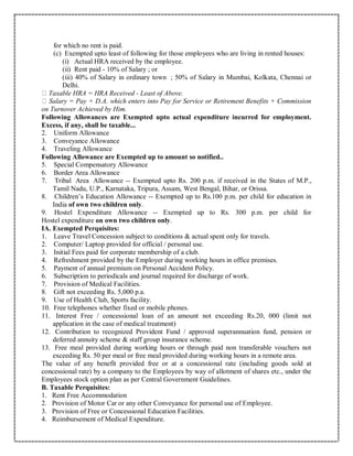 for which no rent is paid.
(c) Exempted upto least of following for those employees who are living in rented houses:
(i) Actual HRA received by the employee.
(ii) Rent paid - 10% of Salary ; or
(iii) 40% of Salary in ordinary town ; 50% of Salary in Mumbai, Kolkata, Chennai or
Delhi.
Taxable HRA = HRA Received - Least of Above.
Salary = Pay + D.A. which enters into Pay for Service or Retirement Benefits + Commission
on Turnover Achieved by Him.
Following Allowances are Exempted upto actual expenditure incurred for employment.
Excess, if any, shall be taxable...
2. Uniform Allowance
3. Conveyance Allowance
4. Traveling Allowance
Following Allowance are Exempted up to amount so notified..
5. Special Compensatory Allowance
6. Border Area Allowance
7. Tribal Area Allowance -- Exempted upto Rs. 200 p.m. if received in the States of M.P.,
Tamil Nadu, U.P., Karnataka, Tripura, Assam, West Bengal, Bihar, or Orissa.
8. Children’s Education Allowance -- Exempted up to Rs.100 p.m. per child for education in
India of own two children only.
9. Hostel Expenditure Allowance -- Exempted up to Rs. 300 p.m. per child for
Hostel expenditure on own two children only.
IA. Exempted Perquisites:
1. Leave Travel Concession subject to conditions & actual spent only for travels.
2. Computer/ Laptop provided for official / personal use.
3. Initial Fees paid for corporate membership of a club.
4. Refreshment provided by the Employer during working hours in office premises.
5. Payment of annual premium on Personal Accident Policy.
6. Subscription to periodicals and journal required for discharge of work.
7. Provision of Medical Facilities.
8. Gift not exceeding Rs. 5,000 p.a.
9. Use of Health Club, Sports facility.
10. Free telephones whether fixed or mobile phones.
11. Interest Free / concessional loan of an amount not exceeding Rs.20, 000 (limit not
application in the case of medical treatment)
12. Contribution to recognized Provident Fund / approved superannuation fund, pension or
deferred annuity scheme & staff group insurance scheme.
13. Free meal provided during working hours or through paid non transferable vouchers not
exceeding Rs. 50 per meal or free meal provided during working hours in a remote area.
The value of any benefit provided free or at a concessional rate (including goods sold at
concessional rate) by a company to the Employees by way of allotment of shares etc., under the
Employees stock option plan as per Central Government Guidelines.
B. Taxable Perquisites:
1. Rent Free Accommodation
2. Provision of Motor Car or any other Conveyance for personal use of Employee.
3. Provision of Free or Concessional Education Facilities.
4. Reimbursement of Medical Expenditure.
 