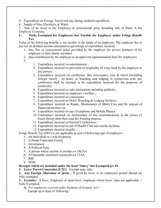 5. Expenditure on Foreign Travel and stay during medical expenditure.
6. Supply of Gas, Electricity & Water.
7. Sale of an Asset to the Employee at concessional price including sale of Share in the
Employer Company.
C. Perks Exempted for Employees but Taxable for Employer under Fringe Benefit
Tax.
Value of the following benefits is not taxable in the hands of an employee. The employer has to
pay tax on deemed income calculated as percentage of expenditure incurred.
1. Any free or concessional ticket provided by the employer for private journeys of his
employee or their family members
2. Any contribution by the employer to an approved superannuation fund for employees;
3.
1. Expenditure incurred on entertainment ;
2. Expenditure incurred on provision of hospitality of every kind by the employer to
any person.
3. Expenditure incurred on conference like conveyance, tour & travel (including
foreign travel) , on hotel, or boarding and lodging in connection with any
conference shall be deemed to be expenditure incurred for the purposes of
conference.
4. Expenditure incurred on sales promotions including publicity ;
5. Expenditure incurred on employee’s welfare ;
6. Expenditure incurred on conveyance
7. Expenditure incurred on Hotel, Boarding & Lodging facilities ;
8. Expenditure incurred on Repair, Maintenance of Motor Cars and the amount of
Depreciation there on.
9. Expenditure incurred on use of telephone and Mobile Phones.
10. Expenditure incurred on maintenance of any accommodation in the nature of
Guest House other than used for Training purpose.
11. Expenditure incurred on Festival Celebrations.
12. Expenditure incurred on use of Health Club and similar facilities.
13. Expenditure incurred on gifts ;
Fringe Benefit Tax (FBT) is not applicable in case of following type of employers.
1. An Individual or a sole Proprietor
2. A Hindu Undivided Family
3. Government
4. A Political Party
5. A person whose income is exempt u/s 10(23c)
6. A Charitable Institution registered u/s 12AA.
7. RBI
8. SEBI
Receipts which are included under the head ‘Salary’ but Exempted u/s 10.
1. Leave Travel Concession (LTC) - Exempt upto rules.
2. Any Foreign Allowance or perks - If given by Govt. to its employees posted abroad are
fully exempted.
3. Gratuity: A Govt. Employee or semi-Govt. employee where Govt. rules are applicable --
Fully Exempted.
A. For employees covered under Payment of Gratuity Act.--
Exempt up to least of following :
 