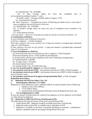 (a) Notified limit = Rs. 10,00,000
(b) 15 days Average Salary for every one completed year of
service (period exceeding 6 months =1 year)
1/2 month’s salary = (Average monthly salary or wages x 15/26
(c) Actual amount received.
B. Other Employees -- Exempted up to least of following provided service is more than 5
years or employee has not left service of his own :
(a) Notified limit = Rs. 10,00,000
(b) 1/2 month’s average salary for every one year of completed service (months to be
ignored.)
(c) Actual amount received
Average Salary = Salary for 10 months preceding the month of retirement divided by 10.
4. Commutation of Pension :
In case commuted value of pension is received --
(a) If Govt. employee -- is Fully Exempted.
(b) If other employee who receive gratuity also -Lump sum amount is exempted upto commuted
value of 1/3rd of Pension.
If other employee who does not get gratuity -- Lump sum amount is exempted upto commuted
value of 1/2 of pension.
5. Leave Encashment u/s 10(10AA)
(a) If received at the time of retirement by a Govt. employee---Fully Exempted
(b) If received during service---Fully taxable for all employees
(c) If received by a private sector employee at the time of retirement exempted upto :
(i) Notified limit Rs. 3,00,000
(ii) Average salary x 10 months
(iii) Actual amount received.
(iv) Average Salary x No. of months leave due.
6. Any Tax on perks paid by employer. It is fully Exempted.
7. Any payment received out of SPF . Any payment received out of SPF is Fully Exempted.
8. Any payment received out of RPF . Any payment received out of RPF is Fully Exempted, If
service exceeds 5 years.
9. Any payment received out of an approved superannuation fund . is Fully Exempted
Deductions from Salary:
Vi. Deduction Out Of Gross Salary [ Sec. 16]
1. Entertainment Allowance [ U/s 16(ii)]
Deduction u/s 16(ii) admission to govt. employee shall be an amount equal to least of following :
1. Statutory Limit of Rs.5,000 p.a.
2. 1/5 th of Basic Salary
3. Actual amount of entertainment allowance received during the previous year.
2. Tax on Employment u/s 16(iii
In case any amount of professional tax is paid by the employee or by his employer on his behalf
it is fully allowed as deduction.
Vii. Deduction U/S 80C Out Of Gross Total Income (GTI)
The following are the main provisions of the newly inserted Section 80C. :
1. Under Section 80C , deduction would be available from Gross Total Income.
2. Deduction under section 80C is available only to individual or HUF.
3. Deduction is available on the basis of specified qualifying investments / contributions /
deposits / payments made by the taxpayer during the previous year.
 