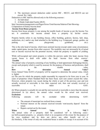 4. The maximum amount deduction under section 80C , 80CCC, and 80CCD can not
exceed Rs.1 lakh.
Deduction u/s 80C shall be allowed only to the following assessee :
1. An Individual
2. A Hindu Undivided Family (HUF)
http://incometaxmanagement.com/Pages/Gross-Total-Income/Salaries/Chat-Showing-
Computation-of-Salary-Income.html
Income from House property
Income from house property is one among the taxable heads of income as per the Income Tax
act. It constitutes the income earned from a property by his/her owner.
Property hereby refers to any building (house, office building, godown, factory, hall, shop,
auditorium, etc.) and/or any land attached to the building (e.g. Compound, garage, garden, car
parking space, playground, gymkhana, etc.).
This is the only head of income, which taxes notional income (except under some circumstances
under capital gains, income from other sources). The taxability may not necessarily be of actual
rent or income received but the potential income, which the property is capable of yielding.
While self-occupied and rental property is within the purview under this head, income from
vacant house is dealt with under the head ‘income from other sources’.
Taxable value
The annual value of property consisting of any building or land appurtenant (belonging) thereto,
except such property which is used by assessee for the purpose of business and profession, shall
be the taxable value.
How to determine Annual Value?
Gross Annual Value (GAV) of property will be required to determine the annual value, which
is higher of:
(a) The sum for which the property might reasonably be expected to let from year to year. In
cases of properties where Standard Rent has been fixed, such sum cannot exceed this value.
However, where property was vacant during the whole or part of the previous year and rent
actually received or receivable is less than expected rent, then rent actually received or
receivable is taken as GAV.
(b) Where property is actually let out and the rent received or receivable is more than the amount
determined in (a) above, the annual value would be the actual rent received.
Exclusions
Following amounts will be excluded while determining GAV:
 The amount of municipal tax realized from a tenant.
 Notional interest on the amount received towards ‘rent/security deposit’ from the
tenant
 Repairs carried out by the tenant.
When Annual Value is ‘NIL’?
The annual value of a property shall be considered ‘nil’ in following cases:-
(a) Self-occupied property, i.e. property which is in occupation of the owner for the purpose of
his own residence and he does not derive any other benefit out of it.
(b) Similarly, if the owner of only one residential house is unable to occupy it on account of his
 