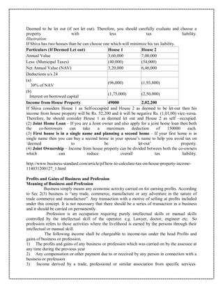 Deemed to be let out (if not let out). Therefore, you should carefully evaluate and choose a
property with less tax liability.
Illustration:
If Shiva has two houses than he can choose one which will minimize his tax liability.
Particulars (If Deemed Let out) House 1 House 2
Annual Value 3,60,000 7,00,000
Less: (Municipal Taxes) (40,000) (54,000)
Net Annual Value (NAV) 3,20,000 6,46,000
Deductions u/s 24
(a)
30% of NAV
(96,000) (1,93,800)
(b)
Interest on borrowed capital
(1,75,000) (2,50,000)
Income from House Property 49000 2,02,200
If Shiva considers House 1 as Self-occupied and House 2 as deemed to be let-out then his
income from house property will be Rs. 52,200 and it will be negative Rs. (1,01,00) vice-versa.
Therefore, he should consider House 1 as deemed let out and House 2 as self –occupied.
(2) Joint Home Loan – If you are a Joint owner and also apply for a joint home loan then both
the co-borrowers can take a maximum deduction of 150000 each.
(3) First house is in a single name and planning a second home – If your first home is in
single name then you can buy a second home in your spouse’s name to help you avoid tax on
‘deemed to be let-out’ property.
(4) Joint Ownership – Income from house property can be divided between both the co-owners
which can reduce overall tax liability.
http://www.business-standard.com/article/pf/how-to-calculate-tax-on-house-property-income-
114031200127_1.html
Profits and Gains of Business and Profession
Meaning of Business and Profession
Business simply means any economic activity carried on for earning profits. According
to Sec 2(3) business is “any trade, commerce, manufacture or any adventure in the nature of
trade commerce and manufacture”. Any transaction with a motive of selling at profits included
under this concept. It is not necessary that there should be a series of transaction in a business
and it should be carried on permanently.
Profession is an occupation requiring purely intellectual skills or manual skills
controlled by the intellectual skill of the operator. e.g. Lawyer, doctor, engineer etc. So
profession refers to those activities where the livelihood is earned by the persons through their
intellectual or manual skill.
The following income shall be chargeable to income-tax under the head Profits and
gains of business or profession,
1) The profits and gains of any business or profession which was carried on by the assessee at
any time during the previous year
2) Any compensation or other payment due to or received by any person in connection with a
business or profession
3) Income derived by a trade, professional or similar association from specific services
 