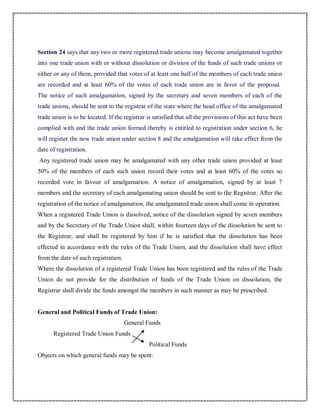 Section 24 says that any two or more registered trade unions may become amalgamated together
into one trade union with or without dissolution or division of the funds of such trade unions or
either or any of them, provided that votes of at least one half of the members of each trade union
are recorded and at least 60% of the votes of each trade union are in favor of the proposal.
The notice of such amalgamation, signed by the secretary and seven members of each of the
trade unions, should be sent to the registrar of the state where the head office of the amalgamated
trade union is to be located. If the registrar is satisfied that all the provisions of this act have been
complied with and the trade union formed thereby is entitled to registration under section 6, he
will register the new trade union under section 8 and the amalgamation will take effect from the
date of registration.
Any registered trade union may be amalgamated with any other trade union provided at least
50% of the members of each such union record their votes and at least 60% of the votes so
recorded vote in favour of amalgamation. A notice of amalgamation, signed by at least 7
members and the secretary of each amalgamating union should be sent to the Registrar. After the
registration of the notice of amalgamation, the amalgamated trade union shall come in operation.
When a registered Trade Union is dissolved, notice of the dissolution signed by seven members
and by the Secretary of the Trade Union shall, within fourteen days of the dissolution be sent to
the Registrar, and shall be registered by him if he is satisfied that the dissolution has been
effected in accordance with the rules of the Trade Union, and the dissolution shall have effect
from the date of such registration.
Where the dissolution of a registered Trade Union has been registered and the rules of the Trade
Union do not provide for the distribution of funds of the Trade Union on dissolution, the
Registrar shall divide the funds amongst the members in such manner as may be prescribed.
General and Political Funds of Trade Union:
General Funds
Registered Trade Union Funds
Political Funds
Objects on which general funds may be spent:
 