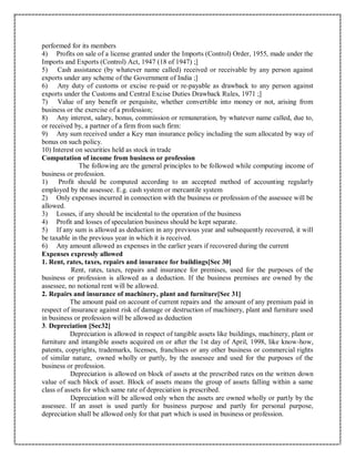 performed for its members
4) Profits on sale of a license granted under the Imports (Control) Order, 1955, made under the
Imports and Exports (Control) Act, 1947 (18 of 1947) ;]
5) Cash assistance (by whatever name called) received or receivable by any person against
exports under any scheme of the Government of India ;]
6) Any duty of customs or excise re-paid or re-payable as drawback to any person against
exports under the Customs and Central Excise Duties Drawback Rules, 1971 ;]
7) Value of any benefit or perquisite, whether convertible into money or not, arising from
business or the exercise of a profession;
8) Any interest, salary, bonus, commission or remuneration, by whatever name called, due to,
or received by, a partner of a firm from such firm:
9) Any sum received under a Key man insurance policy including the sum allocated by way of
bonus on such policy.
10) Interest on securities held as stock in trade
Computation of income from business or profession
The following are the general principles to be followed while computing income of
business or profession.
1) Profit should be computed according to an accepted method of accounting regularly
employed by the assessee. E.g. cash system or mercantile system
2) Only expenses incurred in connection with the business or profession of the assessee will be
allowed.
3) Losses, if any should be incidental to the operation of the business
4) Profit and losses of speculation business should be kept separate.
5) If any sum is allowed as deduction in any previous year and subsequently recovered, it will
be taxable in the previous year in which it is received.
6) Any amount allowed as expenses in the earlier years if recovered during the current
Expenses expressly allowed
1. Rent, rates, taxes, repairs and insurance for buildings[Sec 30]
Rent, rates, taxes, repairs and insurance for premises, used for the purposes of the
business or profession is allowed as a deduction. If the business premises are owned by the
assessee, no notional rent will be allowed.
2. Repairs and insurance of machinery, plant and furniture[Sec 31]
The amount paid on account of current repairs and the amount of any premium paid in
respect of insurance against risk of damage or destruction of machinery, plant and furniture used
in business or profession will be allowed as deduction
3. Depreciation [Sec32]
Depreciation is allowed in respect of tangible assets like buildings, machinery, plant or
furniture and intangible assets acquired on or after the 1st day of April, 1998, like know-how,
patents, copyrights, trademarks, licenses, franchises or any other business or commercial rights
of similar nature, owned wholly or partly, by the assessee and used for the purposes of the
business or profession.
Depreciation is allowed on block of assets at the prescribed rates on the written down
value of such block of asset. Block of assets means the group of assets falling within a same
class of assets for which same rate of depreciation is prescribed.
Depreciation will be allowed only when the assets are owned wholly or partly by the
assessee. If an asset is used partly for business purpose and partly for personal purpose,
depreciation shall be allowed only for that part which is used in business or profession.
 