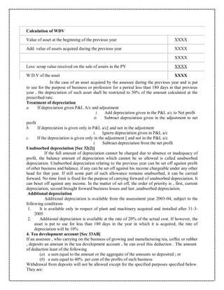 Calculation of WDV
Value of asset at the beginning of the previous year XXXX
Add: value of assets acquired during the previous year XXXX
XXXX
Less: scrap value received on the sale of assets in the PY XXXX
W.D.V of the asset XXXX
In the case of an asset acquired by the assessee during the previous year and is put
to use for the purpose of business or profession for a period less than 180 days in that previous
year , the depreciation of such asset shall be restricted to 50% of the amount calculated at the
prescribed rate.
Treatment of depreciation
a. If depreciation given P&L A/c and adjustment
i. Add depreciation given in the P&L a/c to Net profit
ii. Subtract depreciation given in the adjustment to net
profit
b. If depreciation is given only in P&L a/c[ and not in the adjustment
i. Ignore depreciation given in P&L a/c
c. If the depreciation is given only in the adjustment [ and not in the P&L a/c
i. Subtract depreciation from the net profit
Unabsorbed depreciation [Sec 32(2)]
If the full amount of depreciation cannot be charged due to absence or inadequacy of
profit, the balance amount of depreciation which cannot be so allowed is called unabsorbed
depreciation. Unabsorbed depreciation relating to the previous year can be set off against profit
of other business and balance, if any can be set off against his income chargeable under any other
head for that year. If still some part of such allowance remains unabsorbed, it can be carried
forward. No time limit is fixed for the purpose of carrying forward of unabsorbed depreciation. It
can beset off against any income. In the matter of set off, the order of priority is , first, current
depreciation, second brought forward business losses and last ,unabsorbed depreciation.
Additional depreciation
Additional depreciation is available from the assessment year 2003-04, subject to the
following conditions
1. It is available only in respect of plant and machinery acquired and installed after 31-3-
2005
2. Additional depreciation is available at the rate of 20% of the actual cost. If however, the
asset is put to use for less than 180 days in the year in which it is acquired, the rate of
depreciation will be 10%
4. Tea development account [Sec 33AB]
If an assessee , who carrying on the business of growing and manufacturing tea, coffee or rubber
, deposits an amount in the tea development account , he can avail this deduction . The amount
of deduction least of the following
(a) a sum equal to the amount or the aggregate of the amounts so deposited ; or
(b) a sum equal to 40% per cent of the profits of such business
Withdrawal from deposits will not be allowed except for the specified purposes specified below.
They are:
 