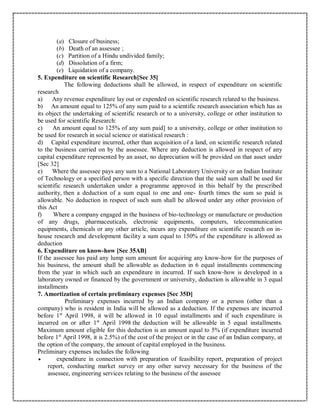 (a) Closure of business;
(b) Death of an assessee ;
(c) Partition of a Hindu undivided family;
(d) Dissolution of a firm;
(e) Liquidation of a company.
5. Expenditure on scientific Research[Sec 35]
The following deductions shall be allowed, in respect of expenditure on scientific
research
a) Any revenue expenditure lay out or expended on scientific research related to the business.
b) An amount equal to 125% of any sum paid to a scientific research association which has as
its object the undertaking of scientific research or to a university, college or other institution to
be used for scientific Research:
c) An amount equal to 125% of any sum paid] to a university, college or other institution to
be used for research in social science or statistical research :
d) Capital expenditure incurred, other than acquisition of a land, on scientific research related
to the business carried on by the assessee. Where any deduction is allowed in respect of any
capital expenditure represented by an asset, no depreciation will be provided on that asset under
[Sec 32]
e) Where the assessee pays any sum to a National Laboratory University or an Indian Institute
of Technology or a specified person with a specific direction that the said sum shall be used for
scientific research undertaken under a programme approved in this behalf by the prescribed
authority, then a deduction of a sum equal to one and one- fourth times the sum so paid is
allowable. No deduction in respect of such sum shall be allowed under any other provision of
this Act
f) Where a company engaged in the business of bio-technology or manufacture or production
of any drugs, pharmaceuticals, electronic equipments, computers, telecommunication
equipments, chemicals or any other article, incurs any expenditure on scientific research on in-
house research and development facility a sum equal to 150% of the expenditure is allowed as
deduction
6. Expenditure on know-how [Sec 35AB]
If the assessee has paid any lump sum amount for acquiring any know-how for the purposes of
his business, the amount shall be allowable as deduction in 6 equal installments commencing
from the year in which such an expenditure in incurred. If such know-how is developed in a
laboratory owned or financed by the government or university, deduction is allowable in 3 equal
installments
7. Amortization of certain preliminary expenses [Sec 35D]
Preliminary expenses incurred by an Indian company or a person (other than a
company) who is resident in India will be allowed as a deduction. If the expenses are incurred
before 1st
April 1998, it will be allowed in 10 equal installments and if such expenditure is
incurred on or after 1st
April 1998 the deduction will be allowable in 5 equal installments.
Maximum amount eligible for this deduction is an amount equal to 5% (if expenditure incurred
before 1st
April 1998, it is 2.5%) of the cost of the project or in the case of an Indian company, at
the option of the company, the amount of capital employed in the business.
Preliminary expenses includes the following
 expenditure in connection with preparation of feasibility report, preparation of project
report, conducting market survey or any other survey necessary for the business of the
assessee, engineering services relating to the business of the assessee
 