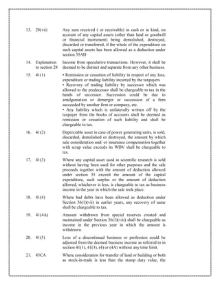 13. 28(vii) Any sum received ( or receivable) in cash or in kind, on
account of any capital assets (other than land or goodwill
or financial instrument) being demolished, destroyed,
discarded or transferred, if the whole of the expenditure on
such capital assets has been allowed as a deduction under
section 35AD
14. Explanation
to section 28
Income from speculative transactions. However, it shall be
deemed to be distinct and separate from any other business.
15. 41(1) • Remission or cessation of liability in respect of any loss,
expenditure or trading liability incurred by the taxpayers
• Recovery of trading liability by successor which was
allowed to the predecessor shall be chargeable to tax in the
hands of successor. Succession could be due to
amalgamation or demerger or succession of a firm
succeeded by another firm or company, etc.
• Any liability which is unilaterally written off by the
taxpayer from the books of accounts shall be deemed as
remission or cessation of such liability and shall be
chargeable to tax.
16. 41(2) Depreciable asset in case of power generating units, is sold,
discarded, demolished or destroyed, the amount by which
sale consideration and/ or insurance compensation together
with scrap value exceeds its WDV shall be chargeable to
tax.
17. 41(3) Where any capital asset used in scientific research is sold
without having been used for other purposes and the sale
proceeds together with the amount of deduction allowed
under section 35 exceed the amount of the capital
expenditure, such surplus or the amount of deduction
allowed, whichever is less, is chargeable to tax as business
income in the year in which the sale took place.
18. 41(4) Where bad debts have been allowed as deduction under
Section 36(1)(vii) in earlier years, any recovery of same
shall be chargeable to tax.
19. 41(4A) Amount withdrawn from special reserves created and
maintained under Section 36(1)(viii) shall be chargeable as
income in the previous year in which the amount is
withdrawn.
20. 41(5) Loss of a discontinued business or profession could be
adjusted from the deemed business income as referred to in
section 41(1), 41(3), (4) or (4A) without any time limit.
21. 43CA Where consideration for transfer of land or building or both
as stock-in-trade is less than the stamp duty value, the
 