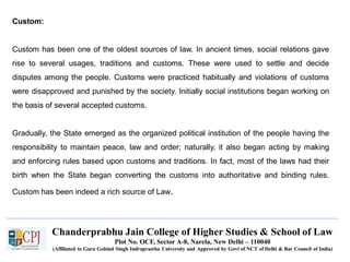 Chanderprabhu Jain College of Higher Studies & School of Law
Plot No. OCF, Sector A-8, Narela, New Delhi – 110040
(Affiliated to Guru Gobind Singh Indraprastha University and Approved by Govt of NCT of Delhi & Bar Council of India)
Custom:
Custom has been one of the oldest sources of law. In ancient times, social relations gave
rise to several usages, traditions and customs. These were used to settle and decide
disputes among the people. Customs were practiced habitually and violations of customs
were disapproved and punished by the society. Initially social institutions began working on
the basis of several accepted customs.
Gradually, the State emerged as the organized political institution of the people having the
responsibility to maintain peace, law and order; naturally, it also began acting by making
and enforcing rules based upon customs and traditions. In fact, most of the laws had their
birth when the State began converting the customs into authoritative and binding rules.
Custom has been indeed a rich source of Law.
 