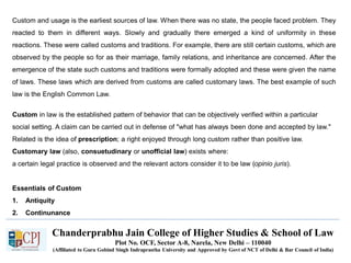 Chanderprabhu Jain College of Higher Studies & School of Law
Plot No. OCF, Sector A-8, Narela, New Delhi – 110040
(Affiliated to Guru Gobind Singh Indraprastha University and Approved by Govt of NCT of Delhi & Bar Council of India)
Custom and usage is the earliest sources of law. When there was no state, the people faced problem. They
reacted to them in different ways. Slowly and gradually there emerged a kind of uniformity in these
reactions. These were called customs and traditions. For example, there are still certain customs, which are
observed by the people so for as their marriage, family relations, and inheritance are concerned. After the
emergence of the state such customs and traditions were formally adopted and these were given the name
of laws. These laws which are derived from customs are called customary laws. The best example of such
law is the English Common Law.
Custom in law is the established pattern of behavior that can be objectively verified within a particular
social setting. A claim can be carried out in defense of "what has always been done and accepted by law."
Related is the idea of prescription; a right enjoyed through long custom rather than positive law.
Customary law (also, consuetudinary or unofficial law) exists where:
a certain legal practice is observed and the relevant actors consider it to be law (opinio juris).
Essentials of Custom
1. Antiquity
2. Continunance
 