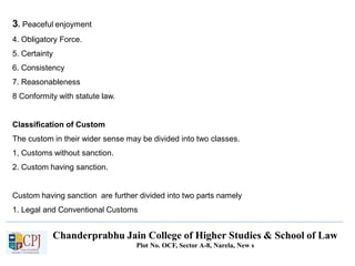 Chanderprabhu Jain College of Higher Studies & School of Law
Plot No. OCF, Sector A-8, Narela, New s
3. Peaceful enjoyment
4. Obligatory Force.
5. Certainty
6. Consistency
7. Reasonableness
8 Conformity with statute law.
Classification of Custom
The custom in their wider sense may be divided into two classes.
1, Customs without sanction.
2. Custom having sanction.
Custom having sanction are further divided into two parts namely
1. Legal and Conventional Customs
 