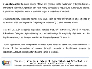 Chanderprabhu Jain College of Higher Studies & School of Law
Plot No. OCF, Sector A-8, Narela, New Delhi – 110040
(Affiliated to Guru Gobind Singh Indraprastha University and Approved by Govt of NCT of Delhi & Bar Council of India)
Legislation It is the prime source of law. and consists in the declaration of legal rules by a
competent authority. Legislation can have many purposes: to regulate, to authorize, to enable,
to proscribe, to provide funds, to sanction, to grant, to declare or to restrict.
 A parliamentary legislature frames new laws, such as Acts of Parliament and amends or
repeals old laws. The legislature may delegate law-making powers to lower bodies.
In the UK such delegated legislation includes Statutory Instruments, Orders in Council,
& Bye-laws. Delegated legislation may be open to challenge for irregularity of process; and the
legislature usually has the right to withdraw delegated powers if it sees fit.
Most legislatures have their powers restricted by the nation's Constitution, and Montesquieu’s
theory of the separation of powers typically restricts a legislature's powers to
legislation. Although the legislature has the power to legislate
 