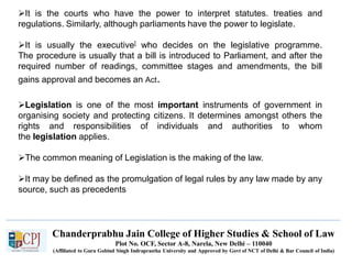 Chanderprabhu Jain College of Higher Studies & School of Law
Plot No. OCF, Sector A-8, Narela, New Delhi – 110040
(Affiliated to Guru Gobind Singh Indraprastha University and Approved by Govt of NCT of Delhi & Bar Council of India)
It is the courts who have the power to interpret statutes. treaties and
regulations. Similarly, although parliaments have the power to legislate.
It is usually the executive[ who decides on the legislative programme.
The procedure is usually that a bill is introduced to Parliament, and after the
required number of readings, committee stages and amendments, the bill
gains approval and becomes an Act.
Legislation is one of the most important instruments of government in
organising society and protecting citizens. It determines amongst others the
rights and responsibilities of individuals and authorities to whom
the legislation applies.
The common meaning of Legislation is the making of the law.
It may be defined as the promulgation of legal rules by any law made by any
source, such as precedents
 