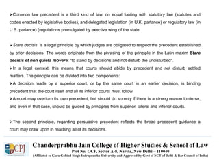 Chanderprabhu Jain College of Higher Studies & School of Law
Plot No. OCF, Sector A-8, Narela, New Delhi – 110040
(Affiliated to Guru Gobind Singh Indraprastha University and Approved by Govt of NCT of Delhi & Bar Council of India)
Common law precedent is a third kind of law, on equal footing with statutory law (statutes and
codes enacted by legislative bodies), and delegated legislation (in U.K. parlance) or regulatory law (in
U.S. parlance) (regulations promulgated by exective wing of the state.
Stare decisis is a legal principle by which judges are obligated to respect the precedent established
by prior decisions. The words originate from the phrasing of the principle in the Latin maxim Stare
decisis et non quieta movere: "to stand by decisions and not disturb the undisturbed".
In a legal context, this means that courts should abide by precedent and not disturb settled
matters. The principle can be divided into two components:
A decision made by a superior court, or by the same court in an earlier decision, is binding
precedent that the court itself and all its inferior courts must follow.
A court may overturn its own precedent, but should do so only if there is a strong reason to do so,
and even in that case, should be guided by principles from superior, lateral and inferior courts.
The second principle, regarding persuasive precedent reflects the broad precedent guidance a
court may draw upon in reaching all of its decisions..
 