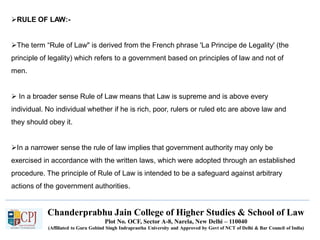 Chanderprabhu Jain College of Higher Studies & School of Law
Plot No. OCF, Sector A-8, Narela, New Delhi – 110040
(Affiliated to Guru Gobind Singh Indraprastha University and Approved by Govt of NCT of Delhi & Bar Council of India)
RULE OF LAW:-
The term “Rule of Law" is derived from the French phrase 'La Principe de Legality' (the
principle of legality) which refers to a government based on principles of law and not of
men.
 In a broader sense Rule of Law means that Law is supreme and is above every
individual. No individual whether if he is rich, poor, rulers or ruled etc are above law and
they should obey it.
In a narrower sense the rule of law implies that government authority may only be
exercised in accordance with the written laws, which were adopted through an established
procedure. The principle of Rule of Law is intended to be a safeguard against arbitrary
actions of the government authorities.
 