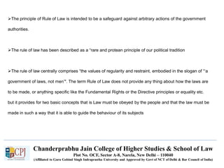 Chanderprabhu Jain College of Higher Studies & School of Law
Plot No. OCF, Sector A-8, Narela, New Delhi – 110040
(Affiliated to Guru Gobind Singh Indraprastha University and Approved by Govt of NCT of Delhi & Bar Council of India)
The principle of Rule of Law is intended to be a safeguard against arbitrary actions of the government
authorities.
The rule of law has been described as a “rare and protean principle of our political tradition
The rule of law centrally comprises “the values of regularity and restraint, embodied in the slogan of “‘a
government of laws, not men’". The term Rule of Law does not provide any thing about how the laws are
to be made, or anything specific like the Fundamental Rights or the Directive principles or equality etc.
but it provides for two basic concepts that is Law must be obeyed by the people and that the law must be
made in such a way that it is able to guide the behaviour of its subjects
 