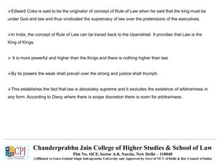 Chanderprabhu Jain College of Higher Studies & School of Law
Plot No. OCF, Sector A-8, Narela, New Delhi – 110040
(Affiliated to Guru Gobind Singh Indraprastha University and Approved by Govt of NCT of Delhi & Bar Council of India)
Edward Coke is said to be the originator of concept of Rule of Law when he said that the king must be
under God and law and thus vindicated the supremacy of law over the pretensions of the executives.
In India, the concept of Rule of Law can be traced back to the Upanishad. It provides that Law is the
King of Kings.
 It is more powerful and higher than the Kings and there is nothing higher than law.
By its powers the weak shall prevail over the strong and justice shall triumph.
This establishes the fact that law is absolutely supreme and it excludes the existence of arbitrariness in
any form. According to Diecy where there is scope discretion there is room for arbitrariness.
 