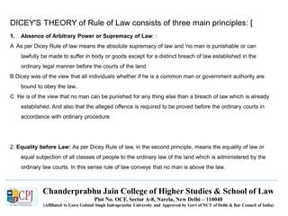 Chanderprabhu Jain College of Higher Studies & School of Law
Plot No. OCF, Sector A-8, Narela, New Delhi – 110040
(Affiliated to Guru Gobind Singh Indraprastha University and Approved by Govt of NCT of Delhi & Bar Council of India)
DICEY'S THEORY of Rule of Law consists of three main principles: [
1. Absence of Arbitrary Power or Supremacy of Law: :
A As per Dicey Rule of law means the absolute supremacy of law and 'no man is punishable or can
lawfully be made to suffer in body or goods except for a distinct breach of law established in the
ordinary legal manner before the courts of the land.
B Dicey was of the view that all individuals whether if he is a common man or government authority are
bound to obey the law..
C He is of the view that no man can be punished for any thing else than a breach of law which is already
established. And also that the alleged offence is required to be proved before the ordinary courts in
accordance with ordinary procedure.
2. Equality before Law: As per Dicey Rule of law, in the second principle, means the equality of law or
equal subjection of all classes of people to the ordinary law of the land which is administered by the
ordinary law courts. In this sense rule of law conveys that no man is above the law.
 