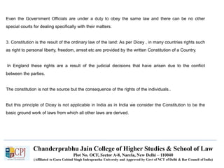 Chanderprabhu Jain College of Higher Studies & School of Law
Plot No. OCF, Sector A-8, Narela, New Delhi – 110040
(Affiliated to Guru Gobind Singh Indraprastha University and Approved by Govt of NCT of Delhi & Bar Council of India)
Even the Government Officials are under a duty to obey the same law and there can be no other
special courts for dealing specifically with their matters.
3. Constitution is the result of the ordinary law of the land: As per Dicey , in many countries rights such
as right to personal liberty, freedom, arrest etc are provided by the written Constitution of a Country.
In England these rights are a result of the judicial decisions that have arisen due to the conflict
between the parties.
The constitution is not the source but the consequence of the rights of the individuals..
But this principle of Dicey is not applicable in India as in India we consider the Constitution to be the
basic ground work of laws from which all other laws are derived.
 