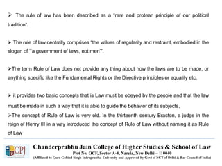 Chanderprabhu Jain College of Higher Studies & School of Law
Plot No. OCF, Sector A-8, Narela, New Delhi – 110040
(Affiliated to Guru Gobind Singh Indraprastha University and Approved by Govt of NCT of Delhi & Bar Council of India)
 The rule of law has been described as a “rare and protean principle of our political
tradition“.
 The rule of law centrally comprises “the values of regularity and restraint, embodied in the
slogan of “‘a government of laws, not men’".
The term Rule of Law does not provide any thing about how the laws are to be made, or
anything specific like the Fundamental Rights or the Directive principles or equality etc.
 it provides two basic concepts that is Law must be obeyed by the people and that the law
must be made in such a way that it is able to guide the behavior of its subjects.
The concept of Rule of Law is very old. In the thirteenth century Bracton, a judge in the
reign of Henry III in a way introduced the concept of Rule of Law without naming it as Rule
of Law
 