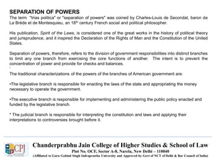 Chanderprabhu Jain College of Higher Studies & School of Law
Plot No. OCF, Sector A-8, Narela, New Delhi – 110040
(Affiliated to Guru Gobind Singh Indraprastha University and Approved by Govt of NCT of Delhi & Bar Council of India)
SEPARATION OF POWERS
The term "trias politica" or "separation of powers" was coined by Charles-Louis de Secondat, baron de
La Brède et de Montesquieu, an 18th century French social and political philosopher.
His publication, Spirit of the Laws, is considered one of the great works in the history of political theory
and jurisprudence, and it inspired the Declaration of the Rights of Man and the Constitution of the United
States.
Separation of powers, therefore, refers to the division of government responsibilities into distinct branches
to limit any one branch from exercising the core functions of another. The intent is to prevent the
concentration of power and provide for checks and balances.
‘
The traditional characterizations of the powers of the branches of American government are:
•The legislative branch is responsible for enacting the laws of the state and appropriating the money
necessary to operate the government.
•The executive branch is responsible for implementing and administering the public policy enacted and
funded by the legislative branch.
* The judicial branch is responsible for interpreting the constitution and laws and applying their
interpretations to controversies brought before it.
 