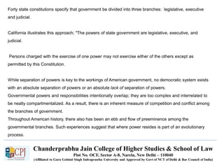 Chanderprabhu Jain College of Higher Studies & School of Law
Plot No. OCF, Sector A-8, Narela, New Delhi – 110040
(Affiliated to Guru Gobind Singh Indraprastha University and Approved by Govt of NCT of Delhi & Bar Council of India)
Forty state constitutions specify that government be divided into three branches: legislative, executive
and judicial.
California illustrates this approach; "The powers of state government are legislative, executive, and
judicial.
Persons charged with the exercise of one power may not exercise either of the others except as
permitted by this Constitution.
While separation of powers is key to the workings of American government, no democratic system exists
with an absolute separation of powers or an absolute lack of separation of powers.
Governmental powers and responsibilities intentionally overlap; they are too complex and interrelated to
be neatly compartmentalized. As a result, there is an inherent measure of competition and conflict among
the branches of government.
Throughout American history, there also has been an ebb and flow of preeminence among the
governmental branches. Such experiences suggest that where power resides is part of an evolutionary
process.
 