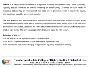 Chanderprabhu Jain College of Higher Studies & School of Law
Plot No. OCF, Sector A-8, Narela, New Delhi – 110040
(Affiliated to Guru Gobind Singh Indraprastha University and Approved by Govt of NCT of Delhi & Bar Council of India)
Statute is a formal written enactment of a legislative authority that governs a city, state, or country.
Typically, statutes command or prohibit something, or declare policy. Statutes are rules made by
legislative bodies; they are distinguished from case law or precedent, which is decided by courts,
and regulations issued by government agencies.
The term statute is also used to refer to an International treaty that establishes an institution such as the
Statute of the European Central Bank a protocol to the international courts as well, such as the Statute of
the International Court of Justice and the Rome Statute of the International Criminal Court Statute is also
another word for law. The term was adapted from England in about the 18th century.
Definition of STATUTE
1: a law enacted by the legislative branch of a government
2: an act of a corporation or of its founder intended as a permanent rule
3: an international instrument setting up an agency and regulating its scope or authority
 