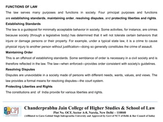 Chanderprabhu Jain College of Higher Studies & School of Law
Plot No. OCF, Sector A-8, Narela, New Delhi – 110040
(Affiliated to Guru Gobind Singh Indraprastha University and Approved by Govt of NCT of Delhi & Bar Council of India)
FUNCTIONS OF LAW
The law serves many purposes and functions in society. Four principal purposes and functions
are establishing standards, maintaining order, resolving disputes, and protecting liberties and rights.
Establishing Standards
The law is a guidepost for minimally acceptable behavior in society. Some activities, for instance, are crimes
because society (through a legislative body) has determined that it will not tolerate certain behaviors that
injure or damage persons or their property. For example, under a typical state law, it is a crime to cause
physical injury to another person without justification—doing so generally constitutes the crime of assault.
Maintaining Order
This is an offshoot of establishing standards. Some semblance of order is necessary in a civil society and is
therefore reflected in the law. The law—when enforced—provides order consistent with society’s guidelines.
Resolving Disputes
Disputes are unavoidable in a society made of persons with different needs, wants, values, and views. The
law provides a formal means for resolving disputes—the court system.
Protecting Liberties and Rights
The constitutions and of India provide for various liberties and rights.
 