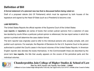 Chanderprabhu Jain College of Higher Studies & School of Law
Plot No. OCF, Sector A-8, Narela, New Delhi – 110040
(Affiliated to Guru Gobind Singh Indraprastha University and Approved by Govt of NCT of Delhi & Bar Council of India)
Definition of Bill
A formal statement of a planned new law that is discussed before being voted on:
Draft of a proposed statute (Act Of Parliament) which must be approved by both houses of the
legislature and signed by the Head Of State (such as a President) to become a law.
LAW REPORTS:-
The United States Reports the official reporter of the Supreme Court of the United States
Law reports or reporters are series of books that contain judicial opinions from a selection of case
law decided by courts When a particular judicial opinion is referenced, the law report series in which the
opinion is printed will determine the case citation format.
The term reporter was originally used to refer to the individual persons who actually compile, edit, and
publish such opinions. For example, the Reporter of Decisions for the U.S. Supreme Court is the person
authorized to publish the Court's cases in the bound volumes of the United States Reports. In American
English reporter also denotes the books themselves. In the Commonwealth these are described by the
plural term law reports, the title that usually appears on the covers of the periodical parts and the
individual volumes.
 