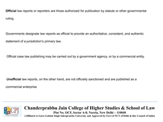 Chanderprabhu Jain College of Higher Studies & School of Law
Plot No. OCF, Sector A-8, Narela, New Delhi – 110040
(Affiliated to Guru Gobind Singh Indraprastha University and Approved by Govt of NCT of Delhi & Bar Council of India)
Official law reports or reporters are those authorized for publication by statute or other governmental
ruling.
Governments designate law reports as official to provide an authoritative, consistent, and authentic
statement of a jurisdiction's primary law.
Official case law publishing may be carried out by a government agency, or by a commercial entity.
Unofficial law reports, on the other hand, are not officially sanctioned and are published as a
commercial enterprise
 