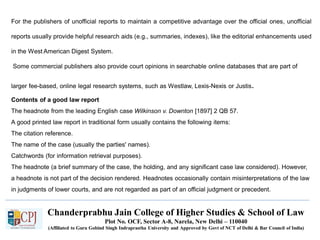 Chanderprabhu Jain College of Higher Studies & School of Law
Plot No. OCF, Sector A-8, Narela, New Delhi – 110040
(Affiliated to Guru Gobind Singh Indraprastha University and Approved by Govt of NCT of Delhi & Bar Council of India)
For the publishers of unofficial reports to maintain a competitive advantage over the official ones, unofficial
reports usually provide helpful research aids (e.g., summaries, indexes), like the editorial enhancements used
in the West American Digest System.
Some commercial publishers also provide court opinions in searchable online databases that are part of
larger fee-based, online legal research systems, such as Westlaw, Lexis-Nexis or Justis.
Contents of a good law report
The headnote from the leading English case Wilkinson v. Downton [1897] 2 QB 57.
A good printed law report in traditional form usually contains the following items:
The citation reference.
The name of the case (usually the parties' names).
Catchwords (for information retrieval purposes).
The headnote (a brief summary of the case, the holding, and any significant case law considered). However,
a headnote is not part of the decision rendered. Headnotes occasionally contain misinterpretations of the law
in judgments of lower courts, and are not regarded as part of an official judgment or precedent.
 