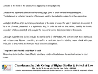 Chanderprabhu Jain College of Higher Studies & School of Law
Plot No. OCF, Sector A-8, Narela, New Delhi – 110040
(Affiliated to Guru Gobind Singh Indraprastha University and Approved by Govt of NCT of Delhi & Bar Council of India)
A recital of the facts of the case (unless appearing in the judgment).
A note of the arguments of counsel before the judge. (This is often omitted in modern reports.)
The judgment (a verbatim transcript of the words used by the judge to explain his or her reasoning).
A student brief is a short summary and analysis of the case prepared for use in classroom discussion. It
is a set of notes, presented in a systematic way, in order to sort out the parties, identify the issues,
ascertain what was decided, and analyze the reasoning behind decisions made by the courts.
Although student briefs always include the same items of information, the form in which these items are
set out can vary. Before committing yourself to a particular form for briefing cases, check with your
instructor to ensure that the form you have chosen is acceptable.
The parties and how to keep track of them
Beginning students often have difficulty identifying relationships between the parties involved in court
cases.
 