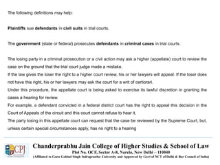 Chanderprabhu Jain College of Higher Studies & School of Law
Plot No. OCF, Sector A-8, Narela, New Delhi – 110040
(Affiliated to Guru Gobind Singh Indraprastha University and Approved by Govt of NCT of Delhi & Bar Council of India)
The following definitions may help:
Plaintiffs sue defendants in civil suits in trial courts.
The government (state or federal) prosecutes defendants in criminal cases in trial courts.
The losing party in a criminal prosecution or a civil action may ask a higher (appellate) court to review the
case on the ground that the trial court judge made a mistake.
If the law gives the loser the right to a higher court review, his or her lawyers will appeal. If the loser does
not have this right, his or her lawyers may ask the court for a writ of certiorari.
Under this procedure, the appellate court is being asked to exercise its lawful discretion in granting the
cases a hearing for review.
For example, a defendant convicted in a federal district court has the right to appeal this decision in the
Court of Appeals of the circuit and this court cannot refuse to hear it.
The party losing in this appellate court can request that the case be reviewed by the Supreme Court, but,
unless certain special circumstances apply, has no right to a hearing
 