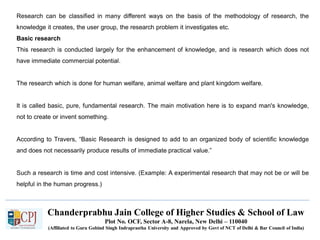 Chanderprabhu Jain College of Higher Studies & School of Law
Plot No. OCF, Sector A-8, Narela, New Delhi – 110040
(Affiliated to Guru Gobind Singh Indraprastha University and Approved by Govt of NCT of Delhi & Bar Council of India)
Research can be classified in many different ways on the basis of the methodology of research, the
knowledge it creates, the user group, the research problem it investigates etc.
Basic research
This research is conducted largely for the enhancement of knowledge, and is research which does not
have immediate commercial potential.
The research which is done for human welfare, animal welfare and plant kingdom welfare.
It is called basic, pure, fundamental research. The main motivation here is to expand man's knowledge,
not to create or invent something.
According to Travers, “Basic Research is designed to add to an organized body of scientific knowledge
and does not necessarily produce results of immediate practical value.”
Such a research is time and cost intensive. (Example: A experimental research that may not be or will be
helpful in the human progress.)
 