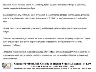 Chanderprabhu Jain College of Higher Studies & School of Law
Plot No. OCF, Sector A-8, Narela, New Delhi – 110040
(Affiliated to Guru Gobind Singh Indraprastha University and Approved by Govt of NCT of Delhi & Bar Council of India)
Research means repeated search for something, to find out some different new things or something
special knowledge in the existing facts.
Legal research is any systematic study or research of legal theories, concept, doctrine, cases, principles,
rules and regulations etc. methodology, in the sense of O+M+V i.e. way/method/approach and verified
facts.
Simply, method is the way of doing something and Methodology is the science or study of a particular
subject.
The main objectives of legal research are to ascertain the nature, purpose and policy – objectives of legal
rules and principles that govern a specific situation and determine their current relevance, utility,
adequacy or efficacy.
, Doctrinal research which is sometimes also referred to as armchair research2which is essential for
a library base study as the material needed by a researcher may be available in libraries, archives and
other data bases.
 