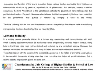Chanderprabhu Jain College of Higher Studies & School of Law
Plot No. OCF, Sector A-8, Narela, New Delhi – 110040
(Affiliated to Guru Gobind Singh Indraprastha University and Approved by Govt of NCT of Delhi & Bar Council of India)
A purpose and function of the law is to protect these various liberties and rights from violations or
unreasonable intrusions by persons, organizations, or government. For example, subject to certain
exceptions, the First Amendment to the Constitution prohibits the government from making a law that
prohibits the freedom of speech. Someone who believes that his free speech rights have been prohibited
by the government may pursue a remedy by bringing a case in the courts.
You have probably realized that laws may serve more than one principal function and there are obviously
more principal functions than the four that we have identified.
Law and Morality
In a society, people generally interact in a human way, cooperating and communicating with each
other. A strong social structure can be maintained if there are generally accepted rules of conduct. Many
believe that these rules need not be defined and enforced by any centralized agency. However, this
concept has caused the destabilization of many societies and has weakened social relations.
The defect lies not with the system of the centralized agency, but in the notion of prevailing social values.
In the so-called democratic society, state law does not follow the dictum of social institutions. But in
Islamic society, religious law guides the state laws.
 