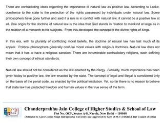 Chanderprabhu Jain College of Higher Studies & School of Law
Plot No. OCF, Sector A-8, Narela, New Delhi – 110040
(Affiliated to Guru Gobind Singh Indraprastha University and Approved by Govt of NCT of Delhi & Bar Council of India)
There are contradicting ideas regarding the importance of natural law as positive law. According to Locke,
obedience to the state is the protection of the rights possessed by individuals under natural law. Some
philosophers have gone further and said if a rule is in conflict with natural law, it cannot be a positive law at
all. One origin for the doctrine of natural law is the idea that God stands in relation to mankind at large as in
the relation of a monarch to his subjects. From this developed the concept of the divine rights of kings.
In this era, with its plurality of conflicting moral beliefs, the doctrine of natural law has lost much of its
appeal. Political philosophers generally confuse moral values with religious doctrines. Natural law does not
mean that it has to have a religious sanction. There are innumerable contradictory religions, each defining
their own concept of ethical standards.
Natural law should not be considered as the law enacted by the clergy. Similarly, much importance has been
given today to positive law, the law enacted by the state. The concept of legal and illegal is considered only
on the basis of the penal code, as enacted by the political institution. Yet, so far there is no reason to believe
that state law has protected freedom and human values in the true sense of the term.
 