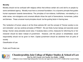 Chanderprabhu Jain College of Higher Studies & School of Law
Plot No. OCF, Sector A-8, Narela, New Delhi – 110040
(Affiliated to Guru Gobind Singh Indraprastha University and Approved by Govt of NCT of Delhi & Bar Council of India)
Morality
Morality should not be confused with religious ethics that enforce certain do’s and don’ts on people by
some centralised agency. Morality must have a universal foundation; it is a dynamic principle that guides
human expression towards benevolence. The principles of non-violence, truthfulness, non-stealing in a
wider sense, non-indulgence and universal attitude infuse the spirit of benevolence, humanness, justice
and fairness. These universal moral principles should be the guiding factor in framing laws.
The “protection of human values in all the three spheres life” and the concept of “Human society is one
and indivisible”, are two cardinal principles of PROUT. We are firstly human beings and secondly social
beings. Human value precedes social value. If anybody does a crime, measures for reforming his or her
character should be taken instead of punishment. However, until the person is rehabilitated, social
responsibility should not be given to them. Capital punishment should be abolished from all parts of
society.
Classification of Law
Public and Private Law
 