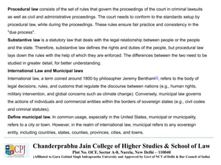 Chanderprabhu Jain College of Higher Studies & School of Law
Plot No. OCF, Sector A-8, Narela, New Delhi – 110040
(Affiliated to Guru Gobind Singh Indraprastha University and Approved by Govt of NCT of Delhi & Bar Council of India)
Procedural law consists of the set of rules that govern the proceedings of the court in criminal lawsuits
as well as civil and administrative proceedings. The court needs to conform to the standards setup by
procedural law, while during the proceedings. These rules ensure fair practice and consistency in the
"due process".
Substantive law is a statutory law that deals with the legal relationship between people or the people
and the state. Therefore, substantive law defines the rights and duties of the people, but procedural law
lays down the rules with the help of which they are enforced. The differences between the two need to be
studied in greater detail, for better understanding.
International Law and Municipal laws
International law, a term coined around 1800 by philosopher Jeremy Bentham[1], refers to the body of
legal decisions, rules, and customs that regulate the discourse between nations (e.g., human rights,
military intervention, and global concerns such as climate change). Conversely, municipal law governs
the actions of individuals and commercial entities within the borders of sovereign states (e.g., civil codes
and criminal statutes).
Define municipal law. In common usage, especially in the United States, municipal or municipality,
refers to a city or town. However, in the realm of international law, municipal refers to any sovereign
entity, including countries, states, counties, provinces, cities, and towns.
 