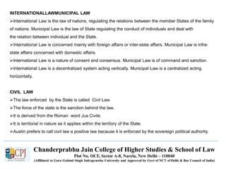 Chanderprabhu Jain College of Higher Studies & School of Law
Plot No. OCF, Sector A-8, Narela, New Delhi – 110040
(Affiliated to Guru Gobind Singh Indraprastha University and Approved by Govt of NCT of Delhi & Bar Council of India)
INTERNATIONALLAWMUNICIPAL LAW
International Law is the law of nations, regulating the relations between the member States of the family
of nations. Municipal Law is the law of State regulating the conduct of individuals and deal with
the relation between individual and the State.
International Law is concerned mainly with foreign affairs or inter-state affairs. Municipal Law is infra-
state affairs concerned with domestic affairs.
International Law is a nature of consent and consensus. Municipal Law is of command and sanction.
International Law is a decentralized system acting vertically. Municipal Law is a centralized acting
horizontally.
CIVIL LAW
The law enforced by the State is called Civil Law.
The force of the state is the sanction behind the law.
It is derived from the Roman word Jus Civile.
It is territorial in nature as it applies within the territory of the State.
Austin prefers to call civil law a positive law because it is enforced by the sovereign political authority.
 