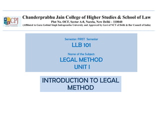 Chanderprabhu Jain College of Higher Studies & School of Law
Plot No. OCF, Sector A-8, Narela, New Delhi – 110040
(Affiliated to Guru Gobind Singh Indraprastha University and Approved by Govt of NCT of Delhi & Bar Council of India)
Semester: FIRST Semester
LLB 101
Name of the Subject:
LEGAL METHOD
UNIT I
INTRODUCTION TO LEGAL
METHOD
 