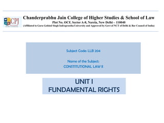 Chanderprabhu Jain College of Higher Studies & School of Law
Plot No. OCF, Sector A-8, Narela, New Delhi – 110040
(Affiliated to Guru Gobind Singh Indraprastha University and Approved by Govt of NCT of Delhi & Bar Council of India)
Subject Code: LLB 204
Name of the Subject:
CONSTITUTIONAL LAW II
UNIT I
FUNDAMENTAL RIGHTS
 