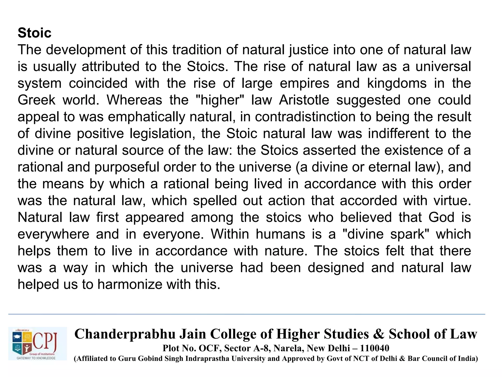 Chanderprabhu Jain College of Higher Studies & School of Law
Plot No. OCF, Sector A-8, Narela, New Delhi – 110040
(Affiliated to Guru Gobind Singh Indraprastha University and Approved by Govt of NCT of Delhi & Bar Council of India)
Stoic
The development of this tradition of natural justice into one of natural law
is usually attributed to the Stoics. The rise of natural law as a universal
system coincided with the rise of large empires and kingdoms in the
Greek world. Whereas the "higher" law Aristotle suggested one could
appeal to was emphatically natural, in contradistinction to being the result
of divine positive legislation, the Stoic natural law was indifferent to the
divine or natural source of the law: the Stoics asserted the existence of a
rational and purposeful order to the universe (a divine or eternal law), and
the means by which a rational being lived in accordance with this order
was the natural law, which spelled out action that accorded with virtue.
Natural law first appeared among the stoics who believed that God is
everywhere and in everyone. Within humans is a "divine spark" which
helps them to live in accordance with nature. The stoics felt that there
was a way in which the universe had been designed and natural law
helped us to harmonize with this.
 
