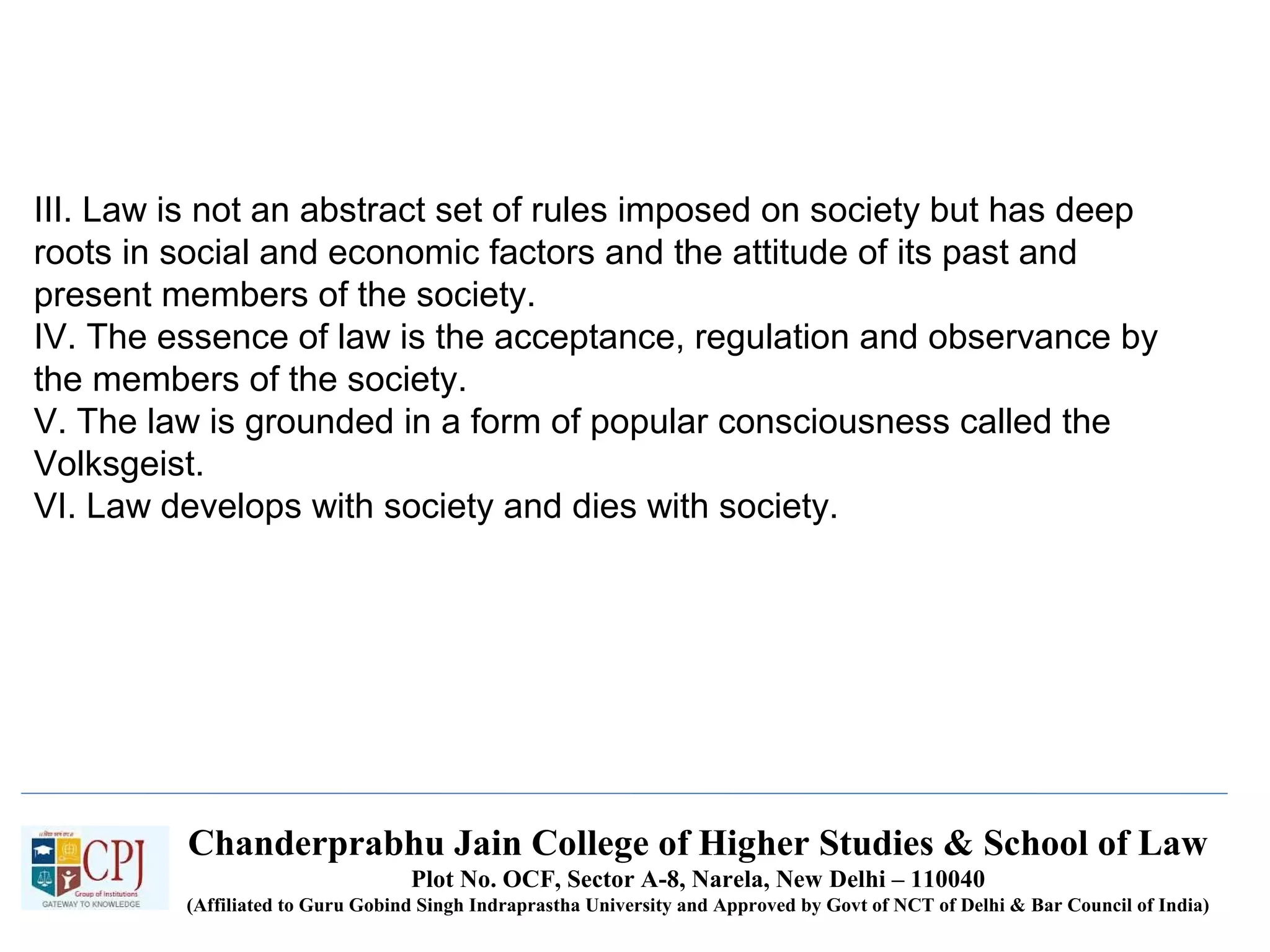Chanderprabhu Jain College of Higher Studies & School of Law
Plot No. OCF, Sector A-8, Narela, New Delhi – 110040
(Affiliated to Guru Gobind Singh Indraprastha University and Approved by Govt of NCT of Delhi & Bar Council of India)
III. Law is not an abstract set of rules imposed on society but has deep
roots in social and economic factors and the attitude of its past and
present members of the society.
IV. The essence of law is the acceptance, regulation and observance by
the members of the society.
V. The law is grounded in a form of popular consciousness called the
Volksgeist.
VI. Law develops with society and dies with society.
 