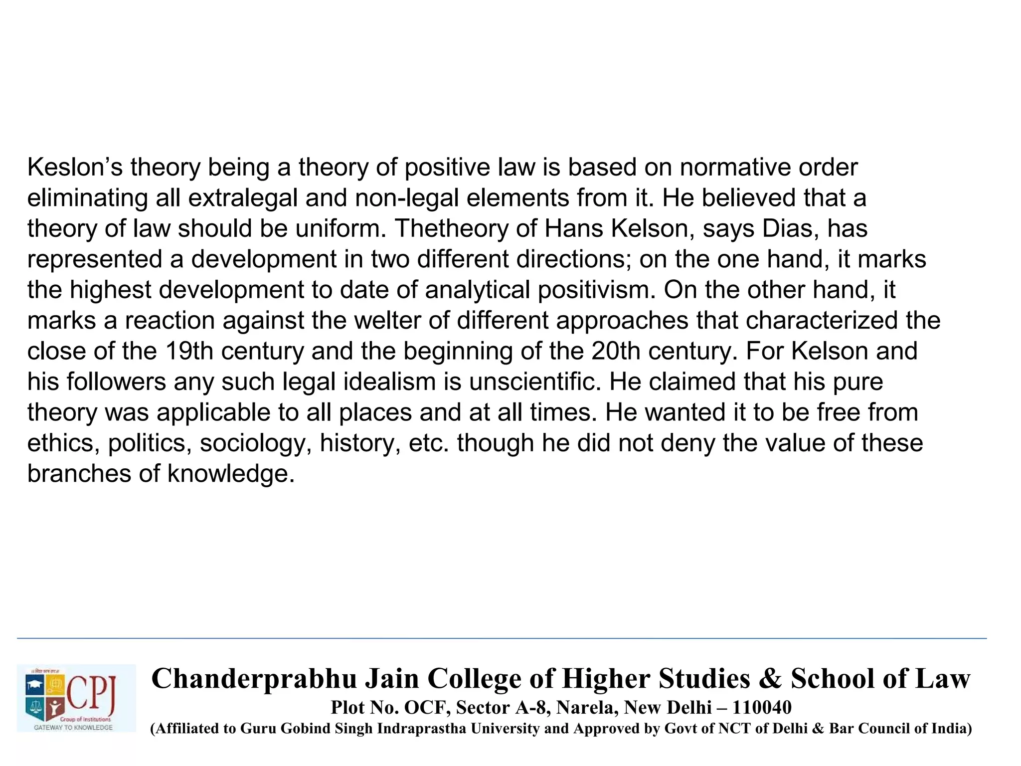 Chanderprabhu Jain College of Higher Studies & School of Law
Plot No. OCF, Sector A-8, Narela, New Delhi – 110040
(Affiliated to Guru Gobind Singh Indraprastha University and Approved by Govt of NCT of Delhi & Bar Council of India)
Keslon’s theory being a theory of positive law is based on normative order
eliminating all extralegal and non-legal elements from it. He believed that a
theory of law should be uniform. Thetheory of Hans Kelson, says Dias, has
represented a development in two different directions; on the one hand, it marks
the highest development to date of analytical positivism. On the other hand, it
marks a reaction against the welter of different approaches that characterized the
close of the 19th century and the beginning of the 20th century. For Kelson and
his followers any such legal idealism is unscientific. He claimed that his pure
theory was applicable to all places and at all times. He wanted it to be free from
ethics, politics, sociology, history, etc. though he did not deny the value of these
branches of knowledge.
 