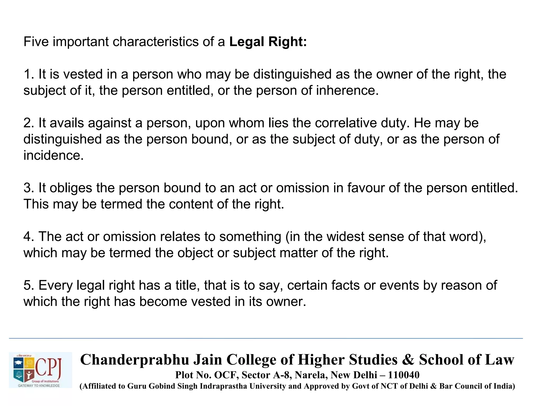 Chanderprabhu Jain College of Higher Studies & School of Law
Plot No. OCF, Sector A-8, Narela, New Delhi – 110040
(Affiliated to Guru Gobind Singh Indraprastha University and Approved by Govt of NCT of Delhi & Bar Council of India)
Five important characteristics of a Legal Right:
1. It is vested in a person who may be distinguished as the owner of the right, the
subject of it, the person entitled, or the person of inherence.
2. It avails against a person, upon whom lies the correlative duty. He may be
distinguished as the person bound, or as the subject of duty, or as the person of
incidence.
3. It obliges the person bound to an act or omission in favour of the person entitled.
This may be termed the content of the right.
4. The act or omission relates to something (in the widest sense of that word),
which may be termed the object or subject matter of the right.
5. Every legal right has a title, that is to say, certain facts or events by reason of
which the right has become vested in its owner.
 