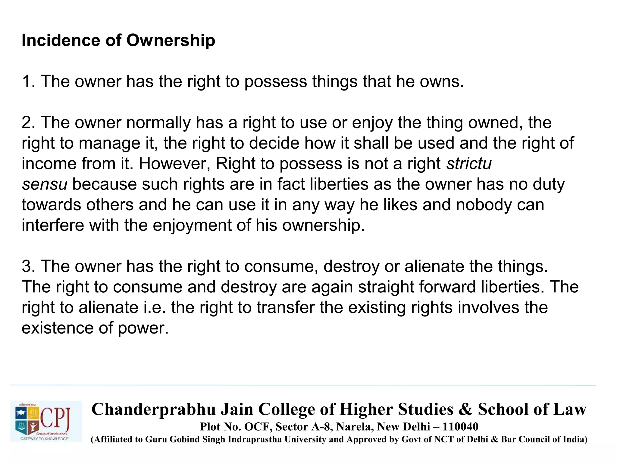 Chanderprabhu Jain College of Higher Studies & School of Law
Plot No. OCF, Sector A-8, Narela, New Delhi – 110040
(Affiliated to Guru Gobind Singh Indraprastha University and Approved by Govt of NCT of Delhi & Bar Council of India)
Incidence of Ownership
1. The owner has the right to possess things that he owns.
2. The owner normally has a right to use or enjoy the thing owned, the
right to manage it, the right to decide how it shall be used and the right of
income from it. However, Right to possess is not a right strictu
sensu because such rights are in fact liberties as the owner has no duty
towards others and he can use it in any way he likes and nobody can
interfere with the enjoyment of his ownership.
3. The owner has the right to consume, destroy or alienate the things.
The right to consume and destroy are again straight forward liberties. The
right to alienate i.e. the right to transfer the existing rights involves the
existence of power.
 