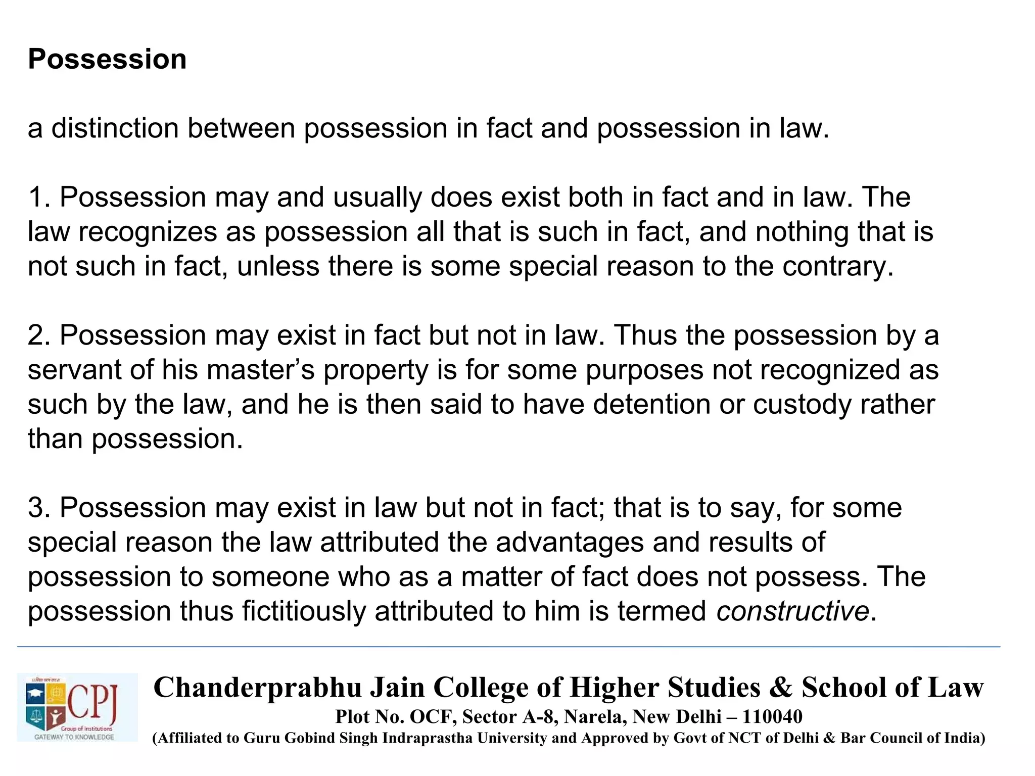Chanderprabhu Jain College of Higher Studies & School of Law
Plot No. OCF, Sector A-8, Narela, New Delhi – 110040
(Affiliated to Guru Gobind Singh Indraprastha University and Approved by Govt of NCT of Delhi & Bar Council of India)
Possession
a distinction between possession in fact and possession in law.
1. Possession may and usually does exist both in fact and in law. The
law recognizes as possession all that is such in fact, and nothing that is
not such in fact, unless there is some special reason to the contrary.
2. Possession may exist in fact but not in law. Thus the possession by a
servant of his master’s property is for some purposes not recognized as
such by the law, and he is then said to have detention or custody rather
than possession.
3. Possession may exist in law but not in fact; that is to say, for some
special reason the law attributed the advantages and results of
possession to someone who as a matter of fact does not possess. The
possession thus fictitiously attributed to him is termed constructive.
 