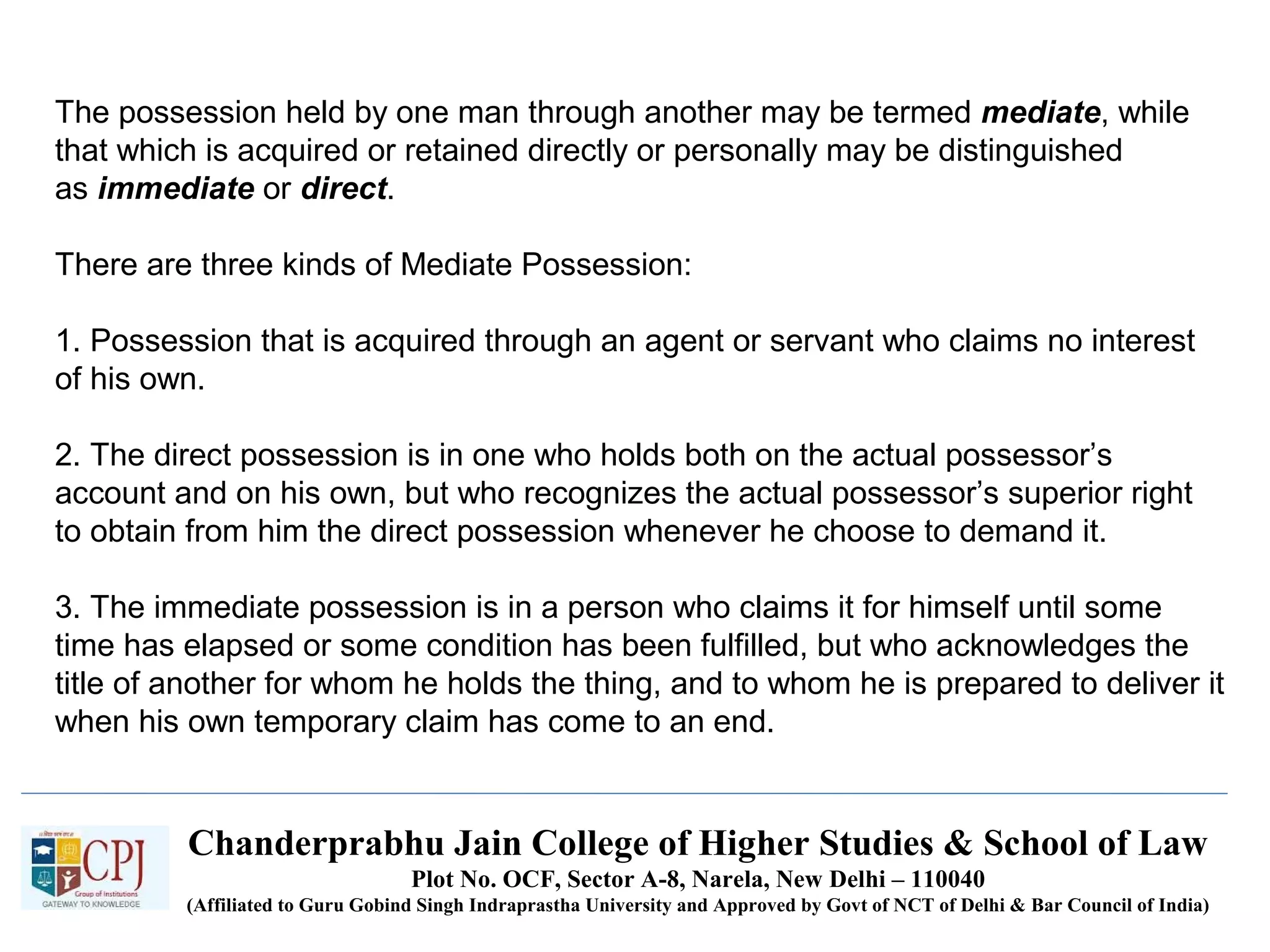 Chanderprabhu Jain College of Higher Studies & School of Law
Plot No. OCF, Sector A-8, Narela, New Delhi – 110040
(Affiliated to Guru Gobind Singh Indraprastha University and Approved by Govt of NCT of Delhi & Bar Council of India)
The possession held by one man through another may be termed mediate, while
that which is acquired or retained directly or personally may be distinguished
as immediate or direct.
There are three kinds of Mediate Possession:
1. Possession that is acquired through an agent or servant who claims no interest
of his own.
2. The direct possession is in one who holds both on the actual possessor’s
account and on his own, but who recognizes the actual possessor’s superior right
to obtain from him the direct possession whenever he choose to demand it.
3. The immediate possession is in a person who claims it for himself until some
time has elapsed or some condition has been fulfilled, but who acknowledges the
title of another for whom he holds the thing, and to whom he is prepared to deliver it
when his own temporary claim has come to an end.
 