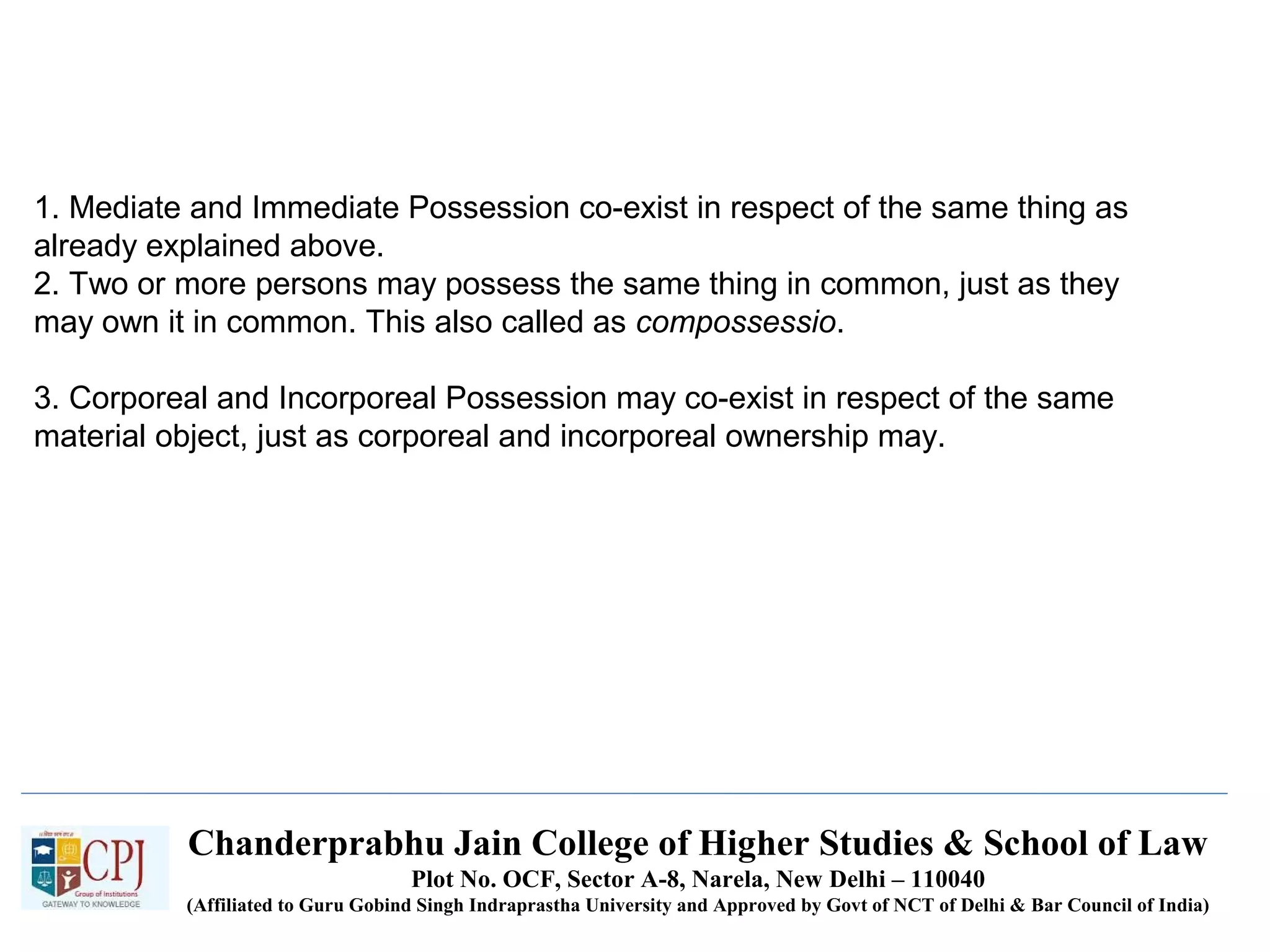 Chanderprabhu Jain College of Higher Studies & School of Law
Plot No. OCF, Sector A-8, Narela, New Delhi – 110040
(Affiliated to Guru Gobind Singh Indraprastha University and Approved by Govt of NCT of Delhi & Bar Council of India)
1. Mediate and Immediate Possession co-exist in respect of the same thing as
already explained above.
2. Two or more persons may possess the same thing in common, just as they
may own it in common. This also called as compossessio.
3. Corporeal and Incorporeal Possession may co-exist in respect of the same
material object, just as corporeal and incorporeal ownership may.
 
