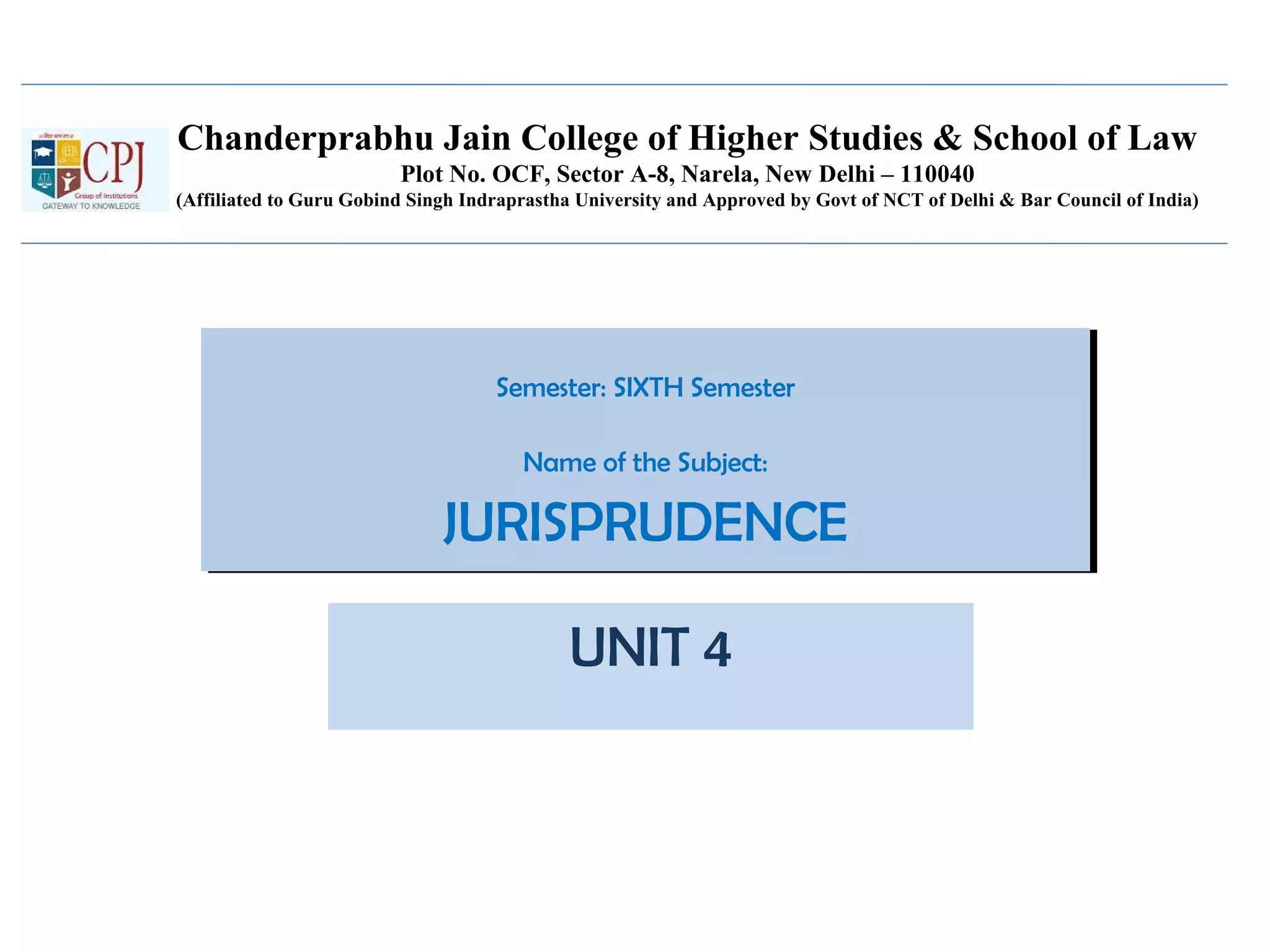 Chanderprabhu Jain College of Higher Studies & School of Law
Plot No. OCF, Sector A-8, Narela, New Delhi – 110040
(Affiliated to Guru Gobind Singh Indraprastha University and Approved by Govt of NCT of Delhi & Bar Council of India)
Semester: SIXTH Semester
Name of the Subject:
JURISPRUDENCE
Semester: SIXTH Semester
Name of the Subject:
JURISPRUDENCE
UNIT 4
 